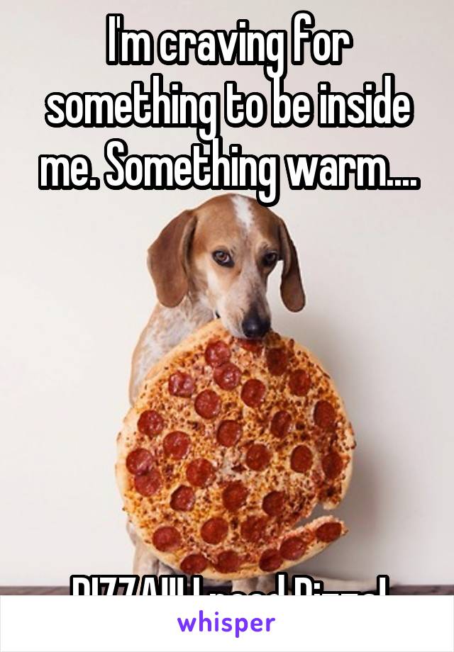 I'm craving for something to be inside me. Something warm....






PIZZA!!! I need Pizza!