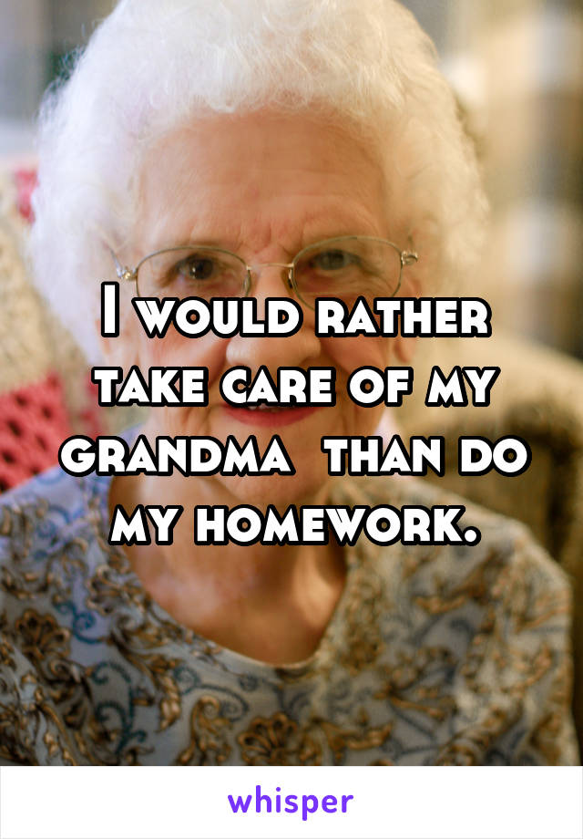 I would rather take care of my grandma  than do my homework.