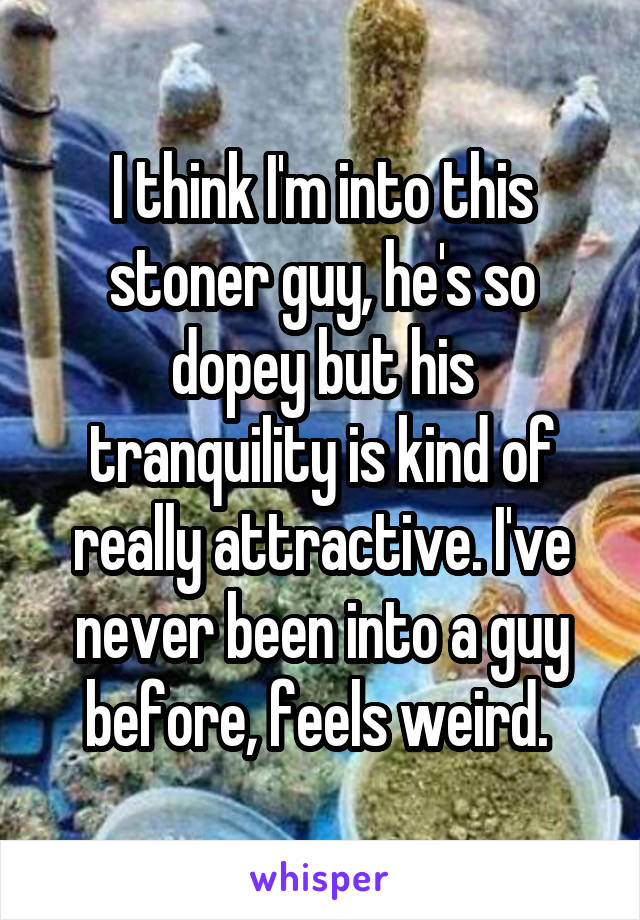 I think I'm into this stoner guy, he's so dopey but his tranquility is kind of really attractive. I've never been into a guy before, feels weird. 