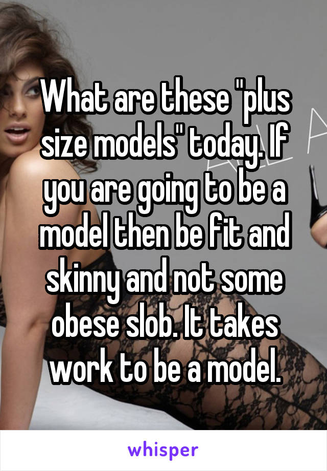 What are these "plus size models" today. If you are going to be a model then be fit and skinny and not some obese slob. It takes work to be a model.