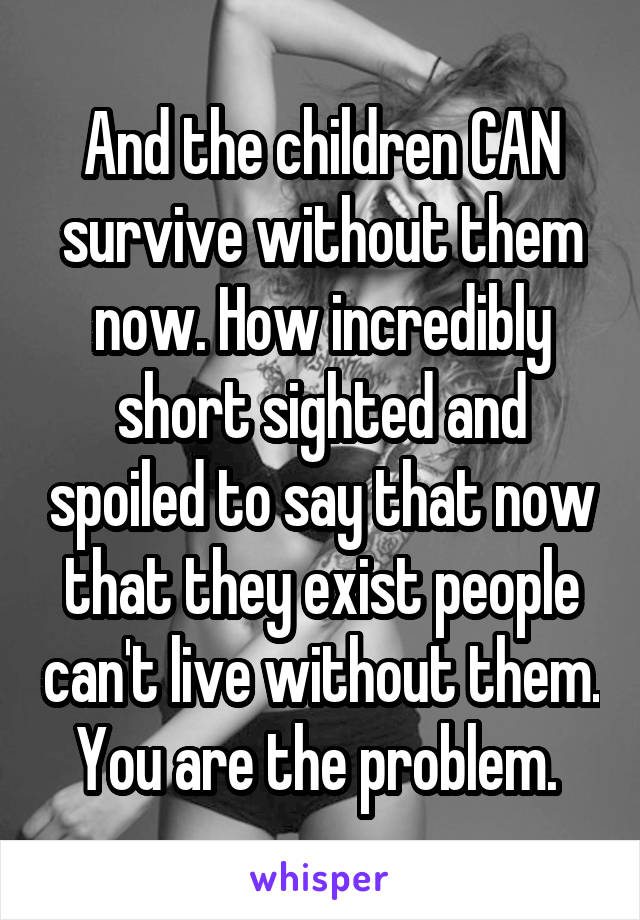 And the children CAN survive without them now. How incredibly short sighted and spoiled to say that now that they exist people can't live without them. You are the problem. 