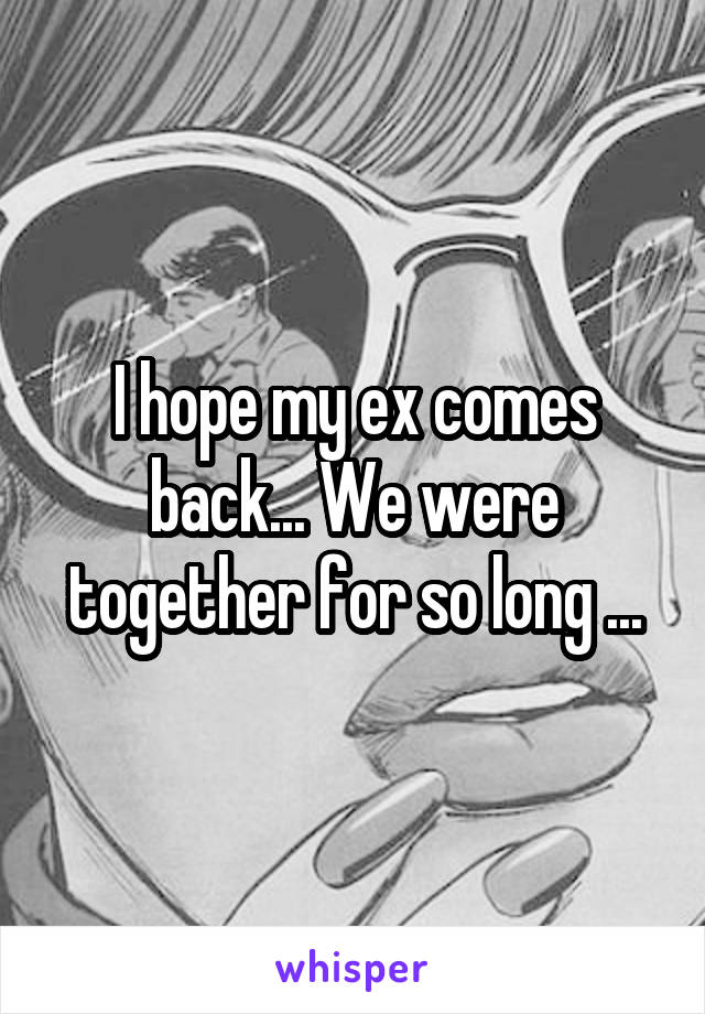 I hope my ex comes back... We were together for so long ...