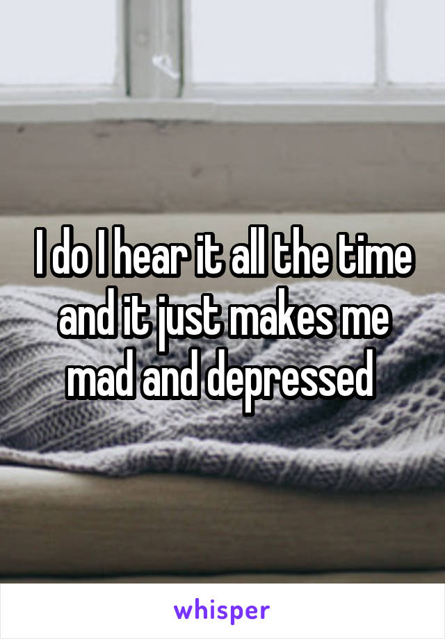 I do I hear it all the time and it just makes me mad and depressed 