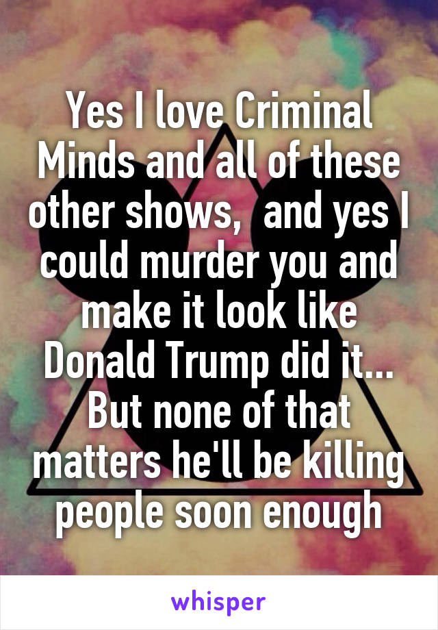 Yes I love Criminal Minds and all of these other shows,  and yes I could murder you and make it look like Donald Trump did it... But none of that matters he'll be killing people soon enough