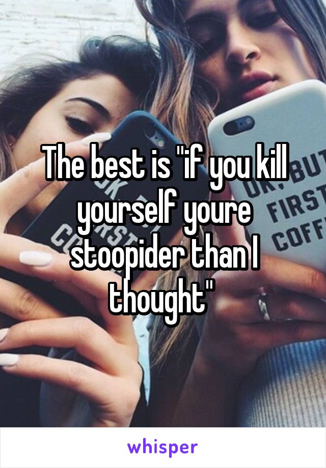 The best is "if you kill yourself youre stoopider than I thought" 