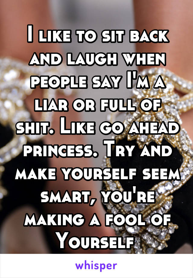 I like to sit back and laugh when people say I'm a liar or full of shit. Like go ahead princess. Try and make yourself seem smart, you're making a fool of
Yourself 