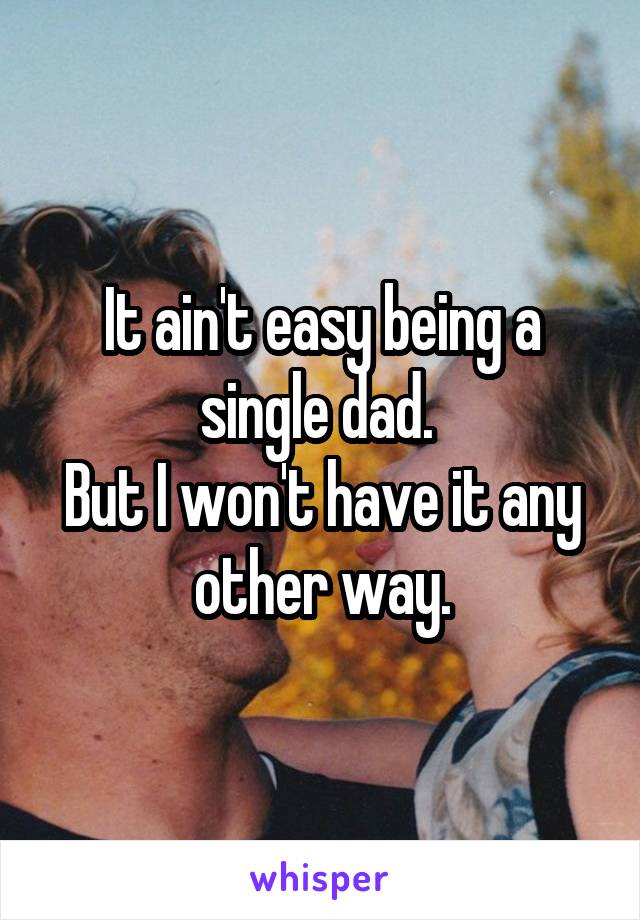 It ain't easy being a single dad. 
But I won't have it any other way.