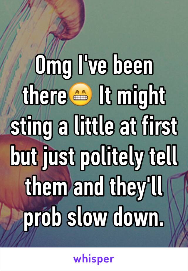 Omg I've been there😁 It might sting a little at first but just politely tell them and they'll prob slow down.