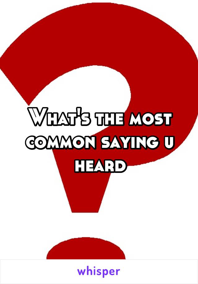 What's the most common saying u heard