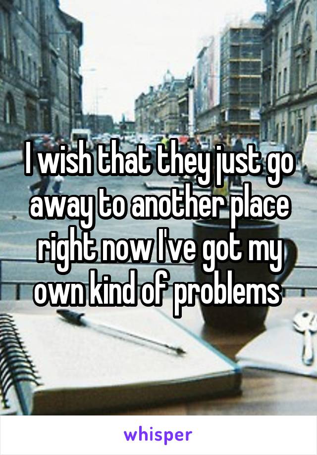 I wish that they just go away to another place right now I've got my own kind of problems 