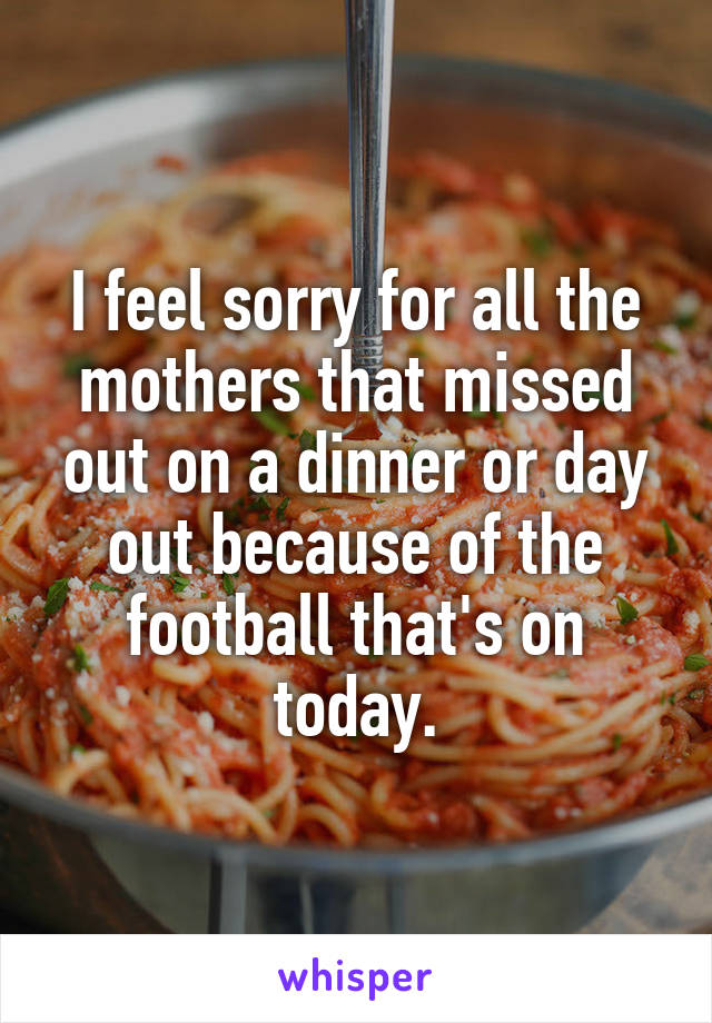 I feel sorry for all the mothers that missed out on a dinner or day out because of the football that's on today.