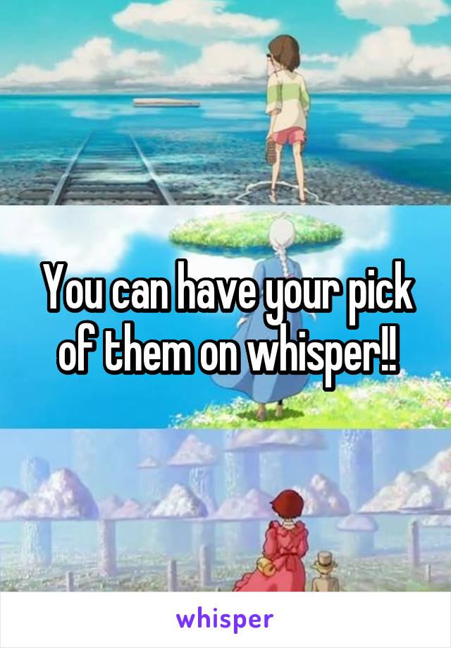 You can have your pick of them on whisper!!