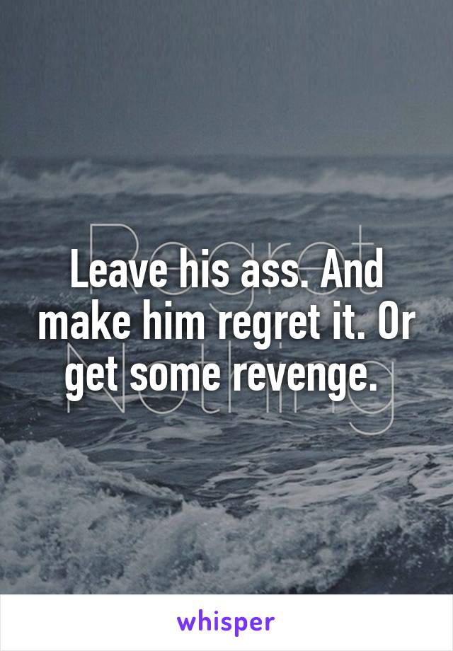 Leave his ass. And make him regret it. Or get some revenge. 