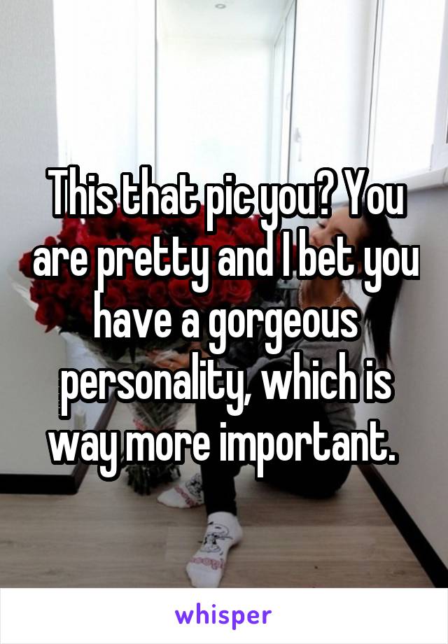 This that pic you? You are pretty and I bet you have a gorgeous personality, which is way more important. 