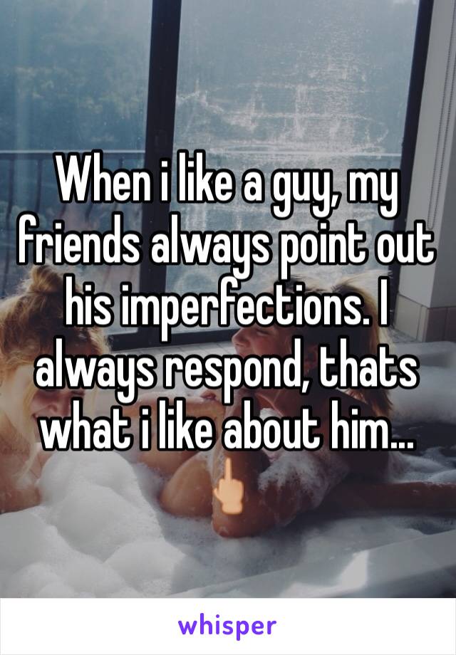 When i like a guy, my friends always point out his imperfections. I always respond, thats what i like about him... 🖕🏼