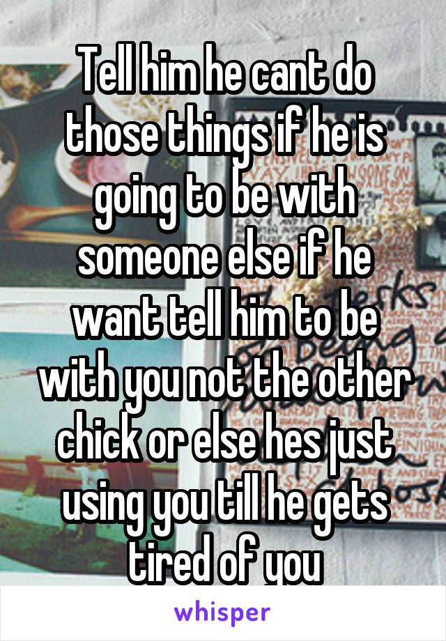 Tell him he cant do those things if he is going to be with someone else if he want tell him to be with you not the other chick or else hes just using you till he gets tired of you