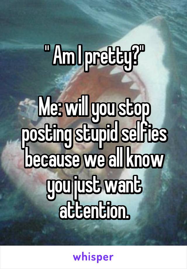 " Am I pretty?"
 
Me: will you stop posting stupid selfies because we all know you just want attention.