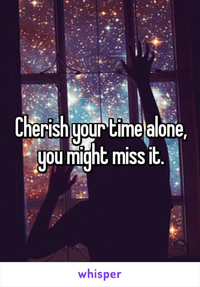 Cherish your time alone, you might miss it.