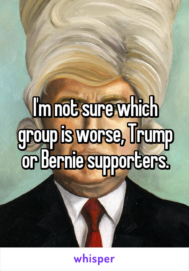 I'm not sure which group is worse, Trump or Bernie supporters.