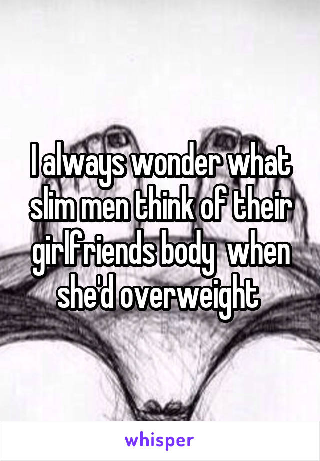 I always wonder what slim men think of their girlfriends body  when she'd overweight 