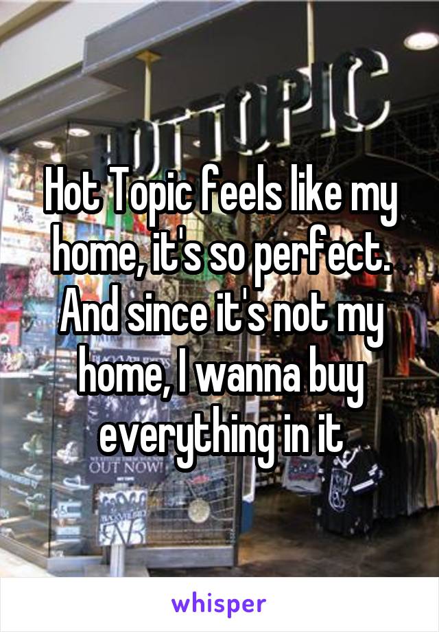 Hot Topic feels like my home, it's so perfect. And since it's not my home, I wanna buy everything in it