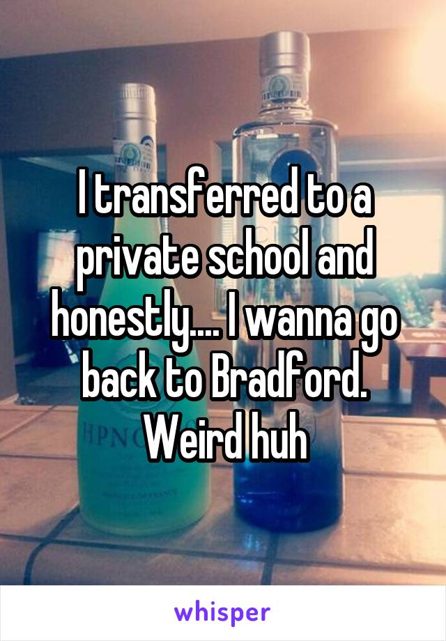 I transferred to a private school and honestly.... I wanna go back to Bradford. Weird huh