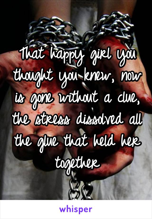 That happy girl you thought you knew, now is gone without a clue, the stress dissolved all the glue that held her together