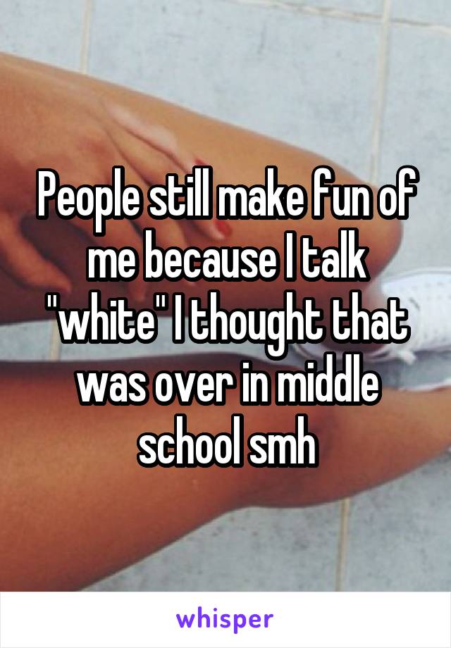 People still make fun of me because I talk "white" I thought that was over in middle school smh