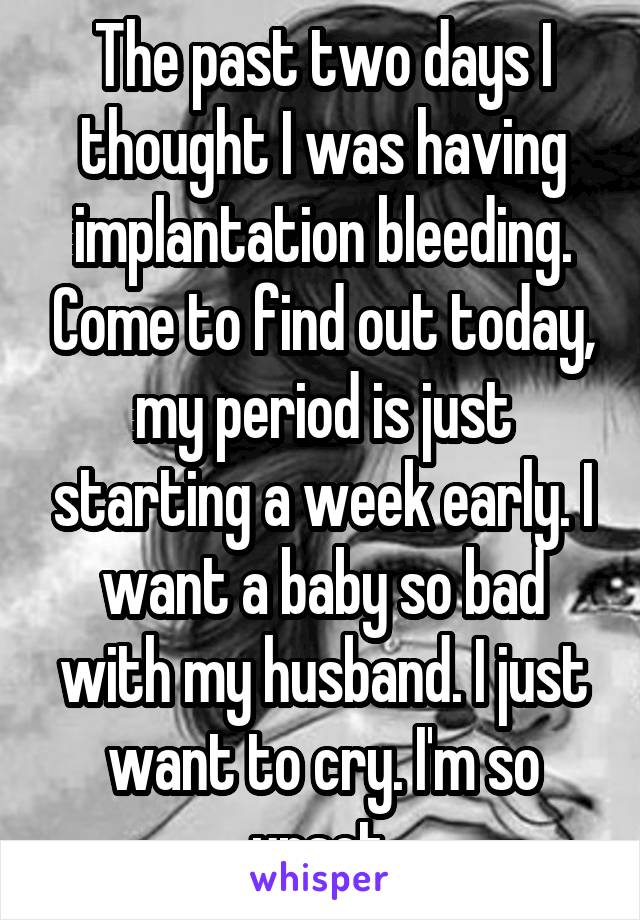 The past two days I thought I was having implantation bleeding. Come to find out today, my period is just starting a week early. I want a baby so bad with my husband. I just want to cry. I'm so upset.