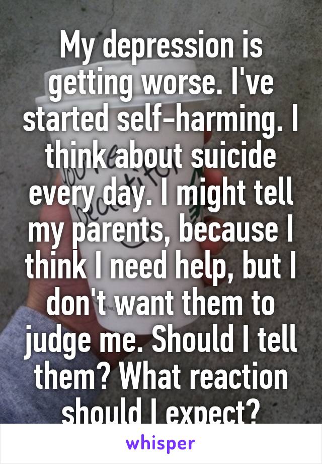 My depression is getting worse. I've started self-harming. I think about suicide every day. I might tell my parents, because I think I need help, but I don't want them to judge me. Should I tell them? What reaction should I expect?