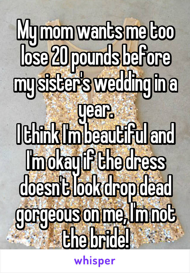 My mom wants me too lose 20 pounds before my sister's wedding in a year.
I think I'm beautiful and I'm okay if the dress doesn't look drop dead gorgeous on me, I'm not the bride!