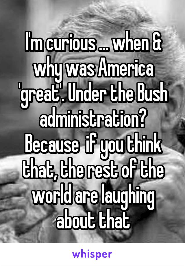 I'm curious ... when & why was America 'great'. Under the Bush administration?
Because  if you think that, the rest of the world are laughing about that