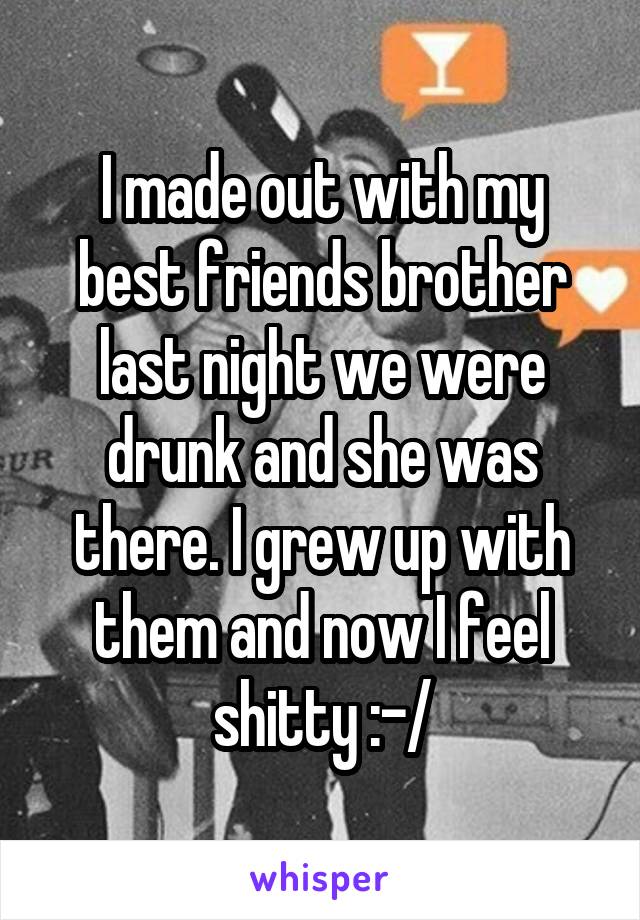 I made out with my best friends brother last night we were drunk and she was there. I grew up with them and now I feel shitty :-/