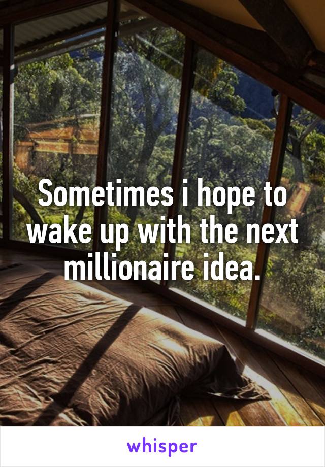 Sometimes i hope to wake up with the next millionaire idea.