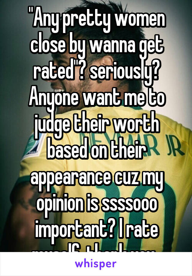 "Any pretty women close by wanna get rated"? seriously? Anyone want me to judge their worth based on their appearance cuz my opinion is ssssooo important? I rate myself, thank you. 