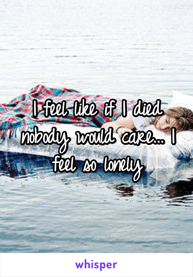 I feel like if I died nobody would care... I feel so lonely