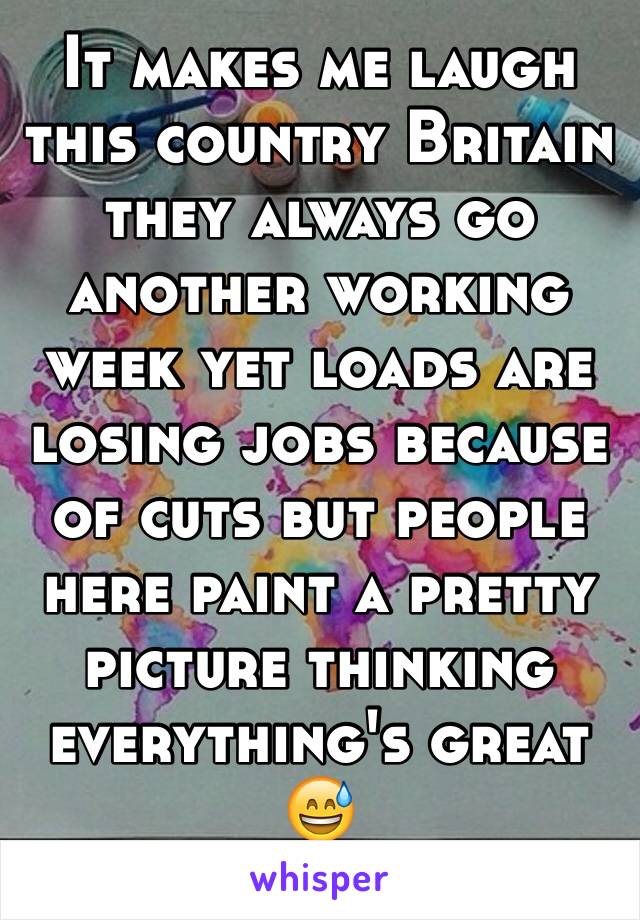 It makes me laugh this country Britain they always go another working week yet loads are losing jobs because of cuts but people here paint a pretty picture thinking everything's great 😅