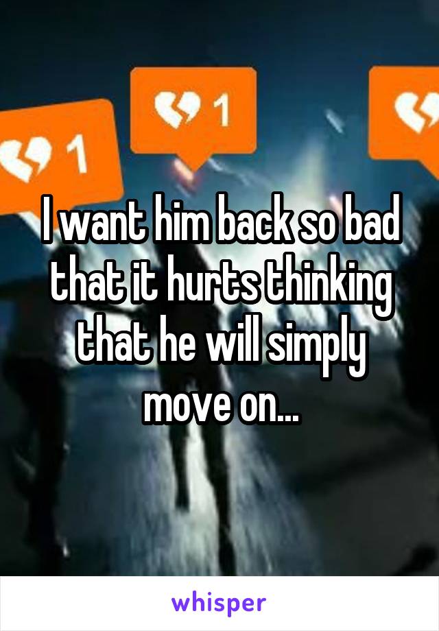 I want him back so bad that it hurts thinking that he will simply move on...