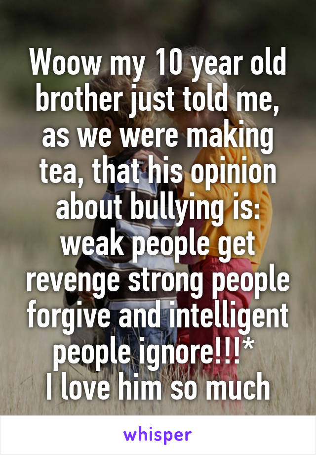 Woow my 10 year old brother just told me, as we were making tea, that his opinion about bullying is: weak people get revenge strong people forgive and intelligent people ignore!!!* 
I love him so much