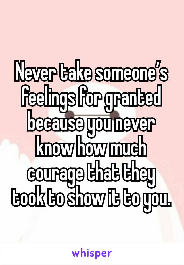 Never take someone’s feelings for granted because you never know how much courage that they took to show it to you.