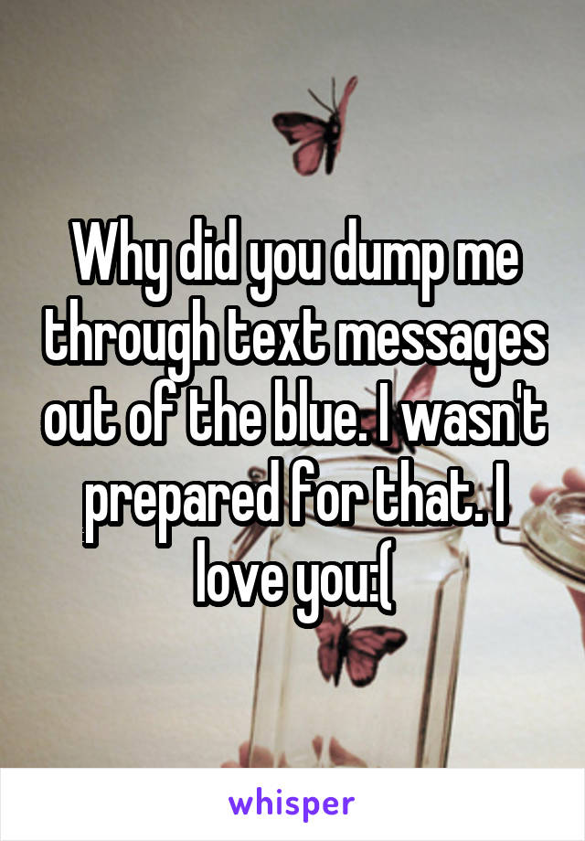 Why did you dump me through text messages out of the blue. I wasn't prepared for that. I love you:(