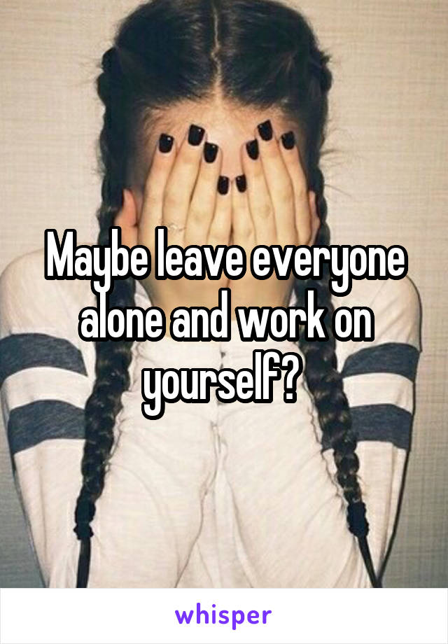 Maybe leave everyone alone and work on yourself? 