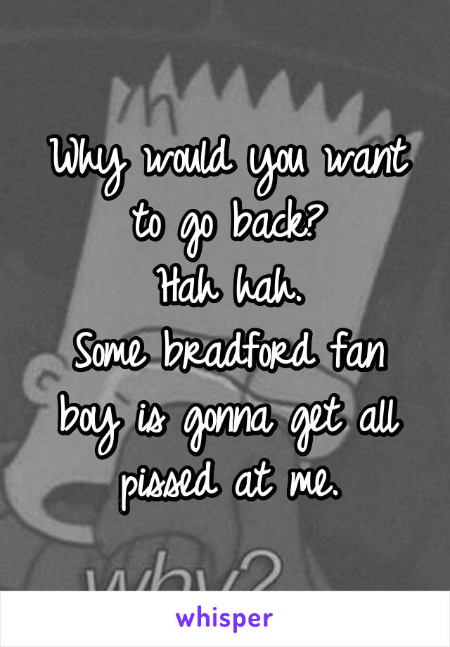 Why would you want to go back?
Hah hah.
Some bradford fan boy is gonna get all pissed at me.