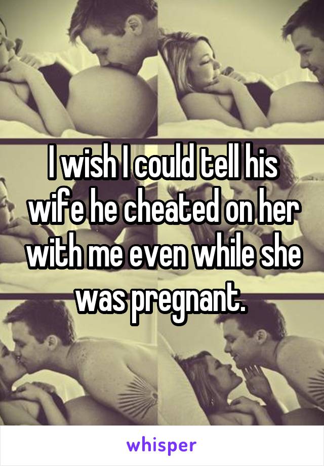 I wish I could tell his wife he cheated on her with me even while she was pregnant. 