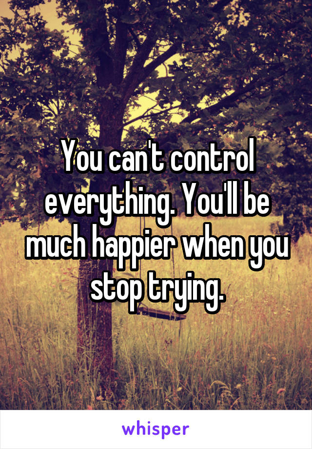 You can't control everything. You'll be much happier when you stop trying.