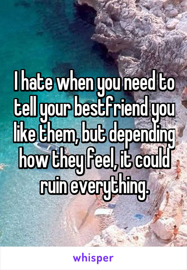 I hate when you need to tell your bestfriend you like them, but depending how they feel, it could ruin everything.