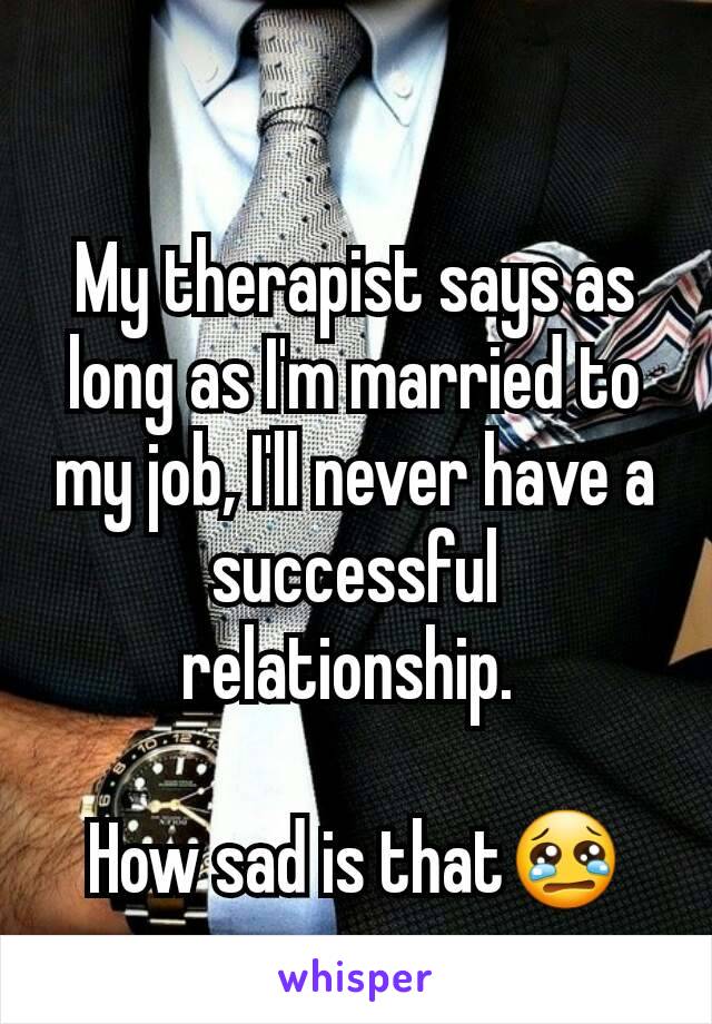 My therapist says as long as I'm married to my job, I'll never have a successful relationship. 

How sad is that😢