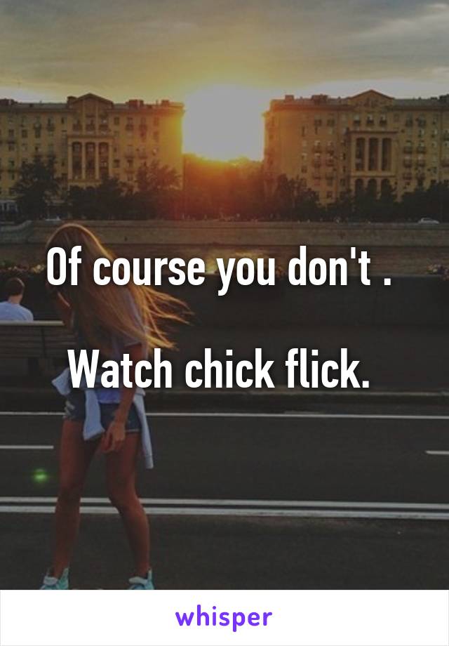 Of course you don't . 

Watch chick flick. 