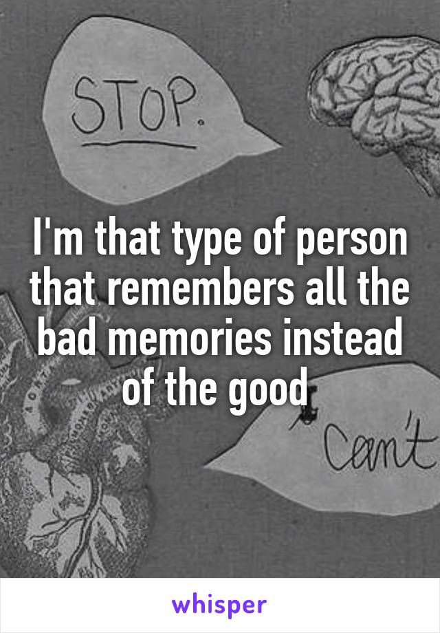 I'm that type of person that remembers all the bad memories instead of the good 