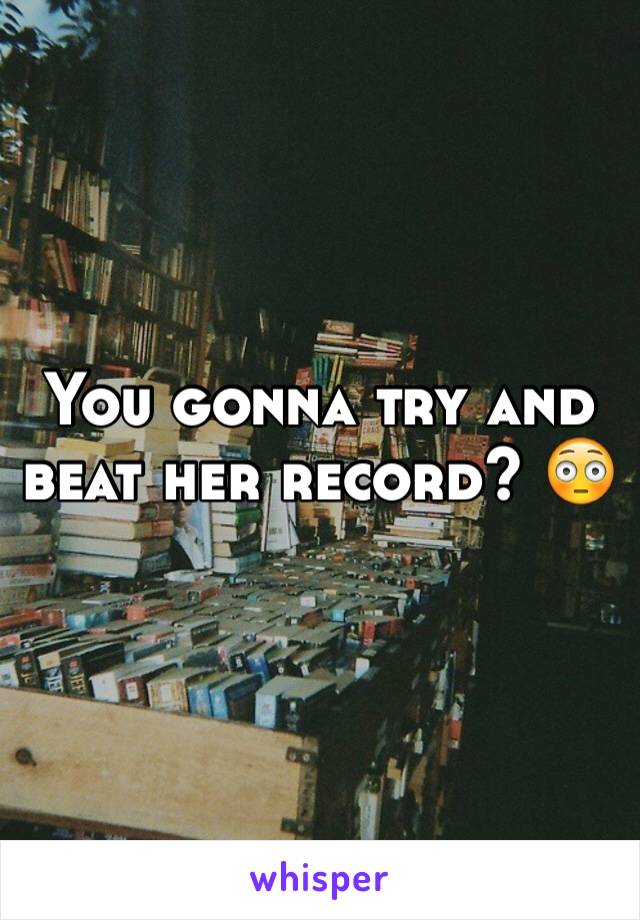 You gonna try and beat her record? 😳